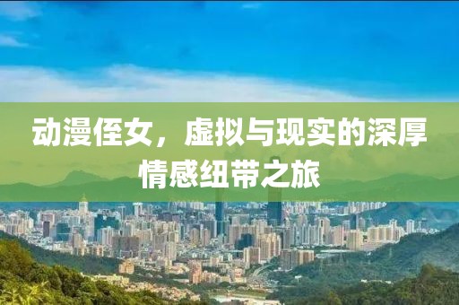 动漫侄女，虚拟与现实的深厚情感纽带之旅