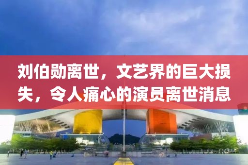 刘伯勋离世，文艺界的巨大损失，令人痛心的演员离世消息