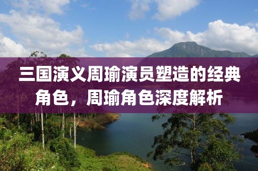 三国演义周瑜演员塑造的经典角色，周瑜角色深度解析