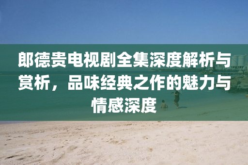 郎德贵电视剧全集深度解析与赏析，品味经典之作的魅力与情感深度