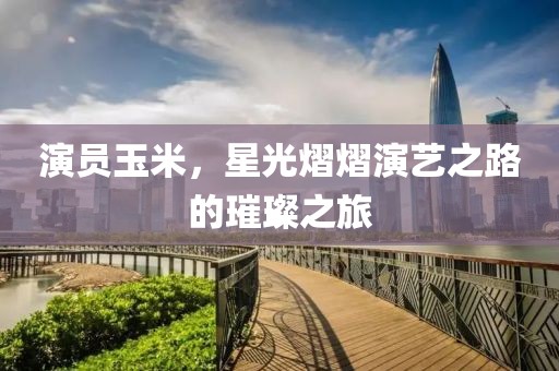 演员玉米，星光熠熠演艺之路的璀璨之旅
