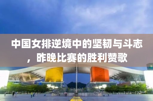 中国女排逆境中的坚韧与斗志，昨晚比赛的胜利赞歌