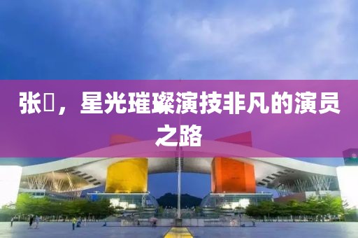 张喆，星光璀璨演技非凡的演员之路