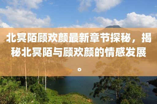 北冥陌顾欢颜最新章节探秘，揭秘北冥陌与顾欢颜的情感发展。