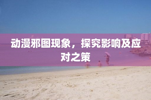 动漫邪图现象，探究影响及应对之策