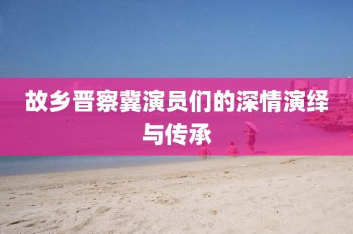 故乡晋察冀演员们的深情演绎与传承