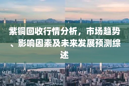 紫铜回收行情分析，市场趋势、影响因素及未来发展预测综述