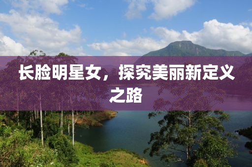 长脸明星女，探究美丽新定义之路