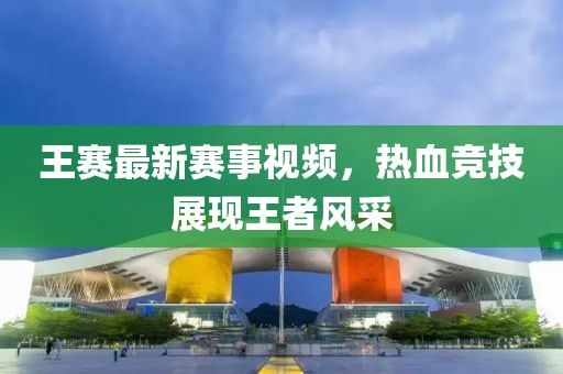 王赛最新赛事视频，热血竞技展现王者风采