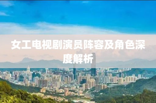 女工电视剧演员阵容及角色深度解析