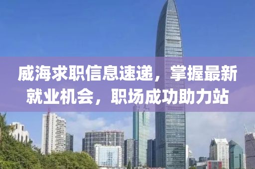 威海求职信息速递，掌握最新就业机会，职场成功助力站