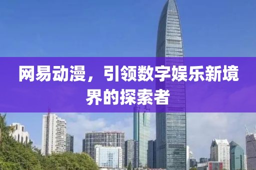网易动漫，引领数字娱乐新境界的探索者