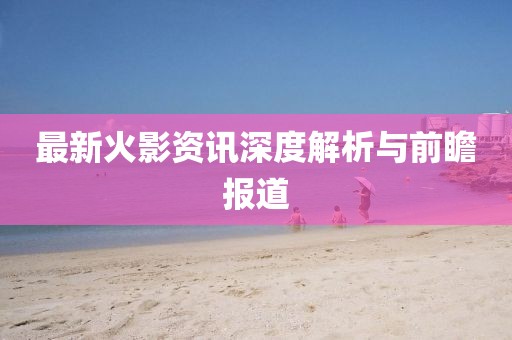 最新火影资讯深度解析与前瞻报道