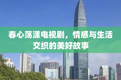 春心荡漾电视剧，情感与生活交织的美好故事