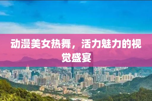 动漫美女热舞，活力魅力的视觉盛宴