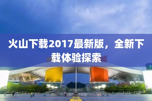 火山下载2017最新版，全新下载体验探索