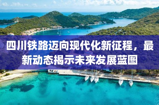 四川铁路迈向现代化新征程，最新动态揭示未来发展蓝图