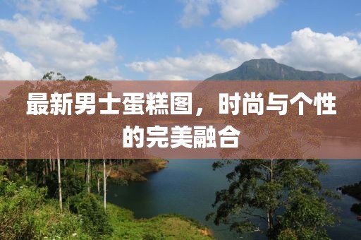 最新男士蛋糕图，时尚与个性的完美融合