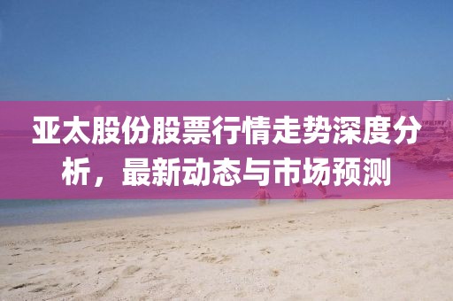 亚太股份股票行情走势深度分析，最新动态与市场预测