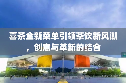 喜茶全新菜单引领茶饮新风潮，创意与革新的结合