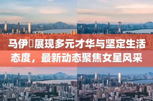 马伊琍展现多元才华与坚定生活态度，最新动态聚焦女星风采