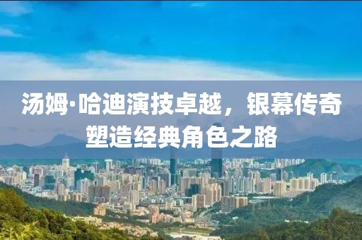 汤姆·哈迪演技卓越，银幕传奇塑造经典角色之路