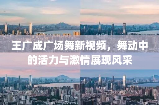 王广成广场舞新视频，舞动中的活力与激情展现风采