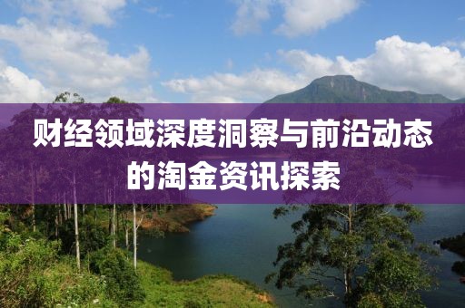 财经领域深度洞察与前沿动态的淘金资讯探索