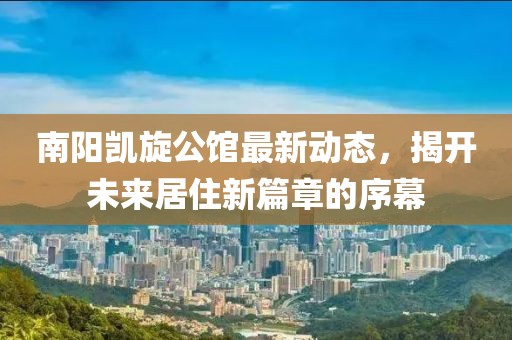 南阳凯旋公馆最新动态，揭开未来居住新篇章的序幕
