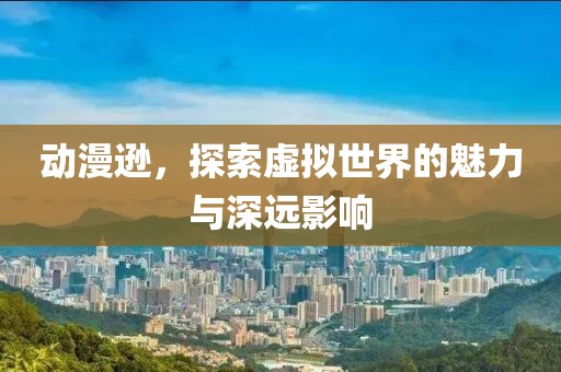 动漫逊，探索虚拟世界的魅力与深远影响
