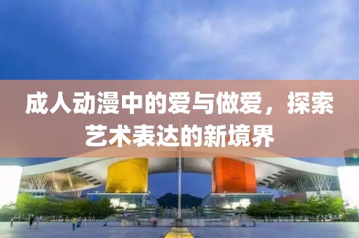 成人动漫中的爱与做爱，探索艺术表达的新境界
