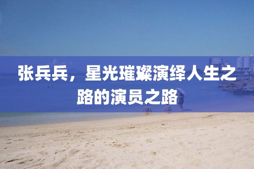 张兵兵，星光璀璨演绎人生之路的演员之路