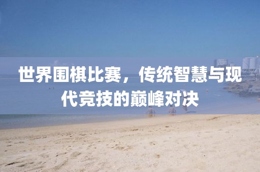 世界围棋比赛，传统智慧与现代竞技的巅峰对决