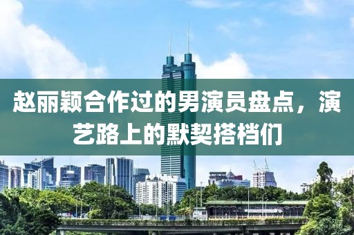 赵丽颖合作过的男演员盘点，演艺路上的默契搭档们