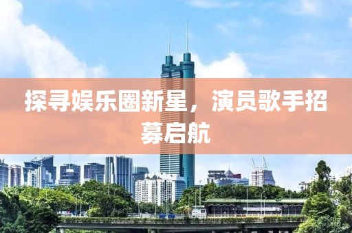 探寻娱乐圈新星，演员歌手招募启航