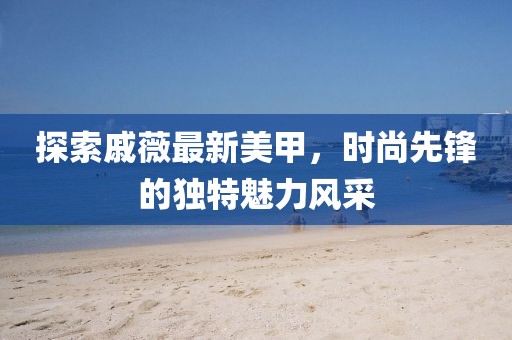 探索戚薇最新美甲，时尚先锋的独特魅力风采