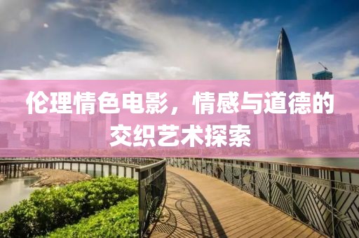 伦理情色电影，情感与道德的交织艺术探索