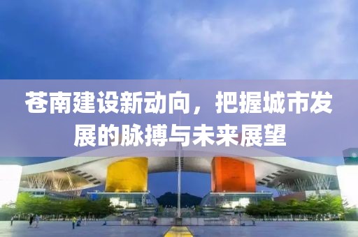 苍南建设新动向，把握城市发展的脉搏与未来展望