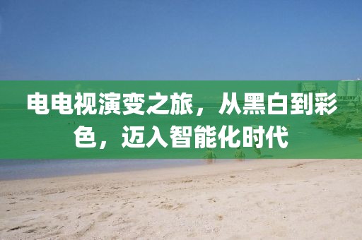 电电视演变之旅，从黑白到彩色，迈入智能化时代