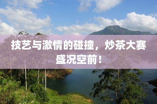 技艺与激情的碰撞，炒茶大赛盛况空前！
