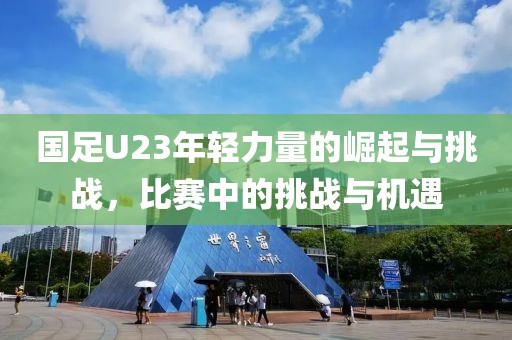 国足U23年轻力量的崛起与挑战，比赛中的挑战与机遇