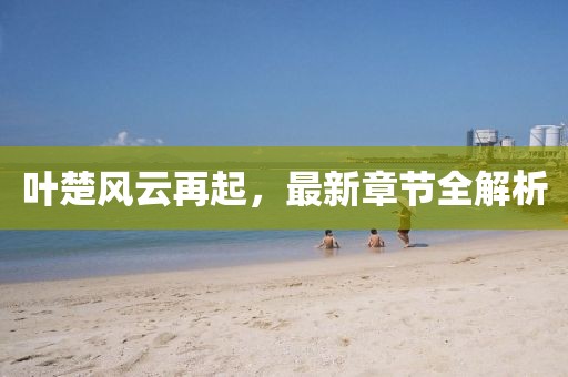 叶楚风云再起，最新章节全解析