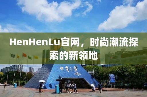 HenHenLu官网，时尚潮流探索的新领地