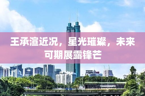 王承渲近况，星光璀璨，未来可期展露锋芒