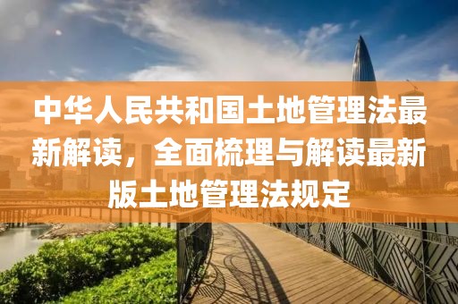 中华人民共和国土地管理法最新解读，全面梳理与解读最新版土地管理法规定