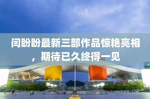 闫盼盼最新三部作品惊艳亮相，期待已久终得一见