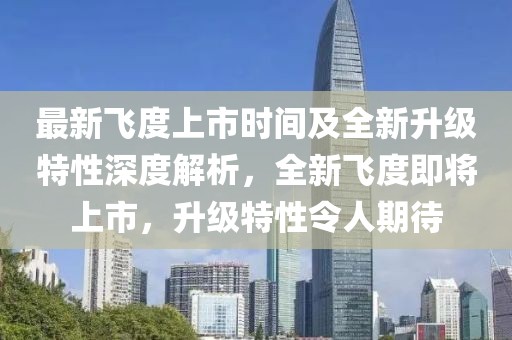 最新飞度上市时间及全新升级特性深度解析，全新飞度即将上市，升级特性令人期待
