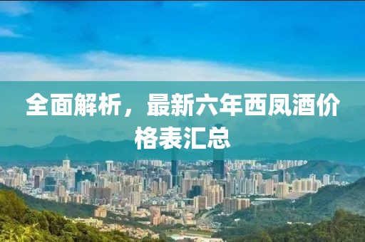 全面解析，最新六年西凤酒价格表汇总