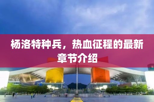 杨洛特种兵，热血征程的最新章节介绍