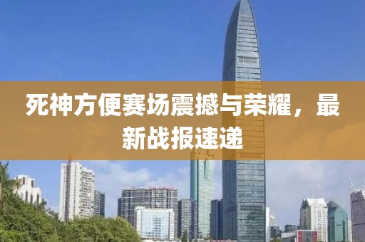 死神方便赛场震撼与荣耀，最新战报速递